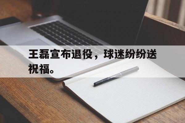 万博manbetx体育-王磊宣布退役，球迷纷纷送祝福。