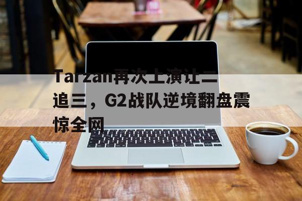 万博max官网-Tarzan再次上演让二追三，G2战队逆境翻盘震惊全网