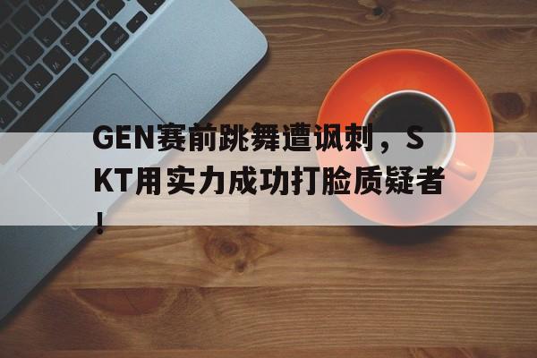 万博manbetx体育-GEN赛前跳舞遭讽刺，SKT用实力成功打脸质疑者！