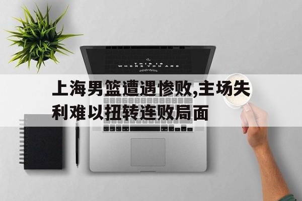 万博max官网-上海男篮遭遇惨败,主场失利难以扭转连败局面
