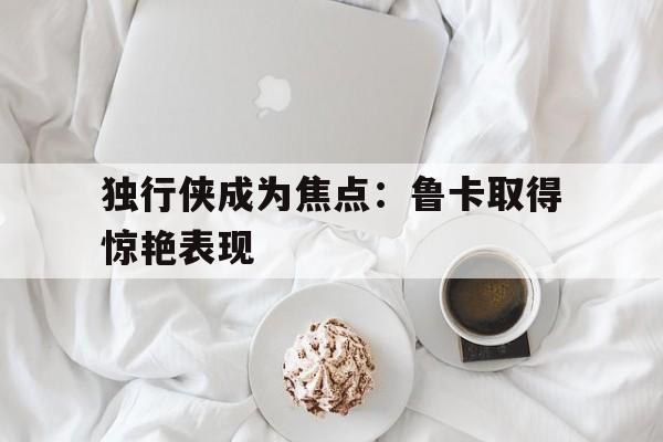 万博max官网-独行侠成为焦点：鲁卡取得惊艳表现