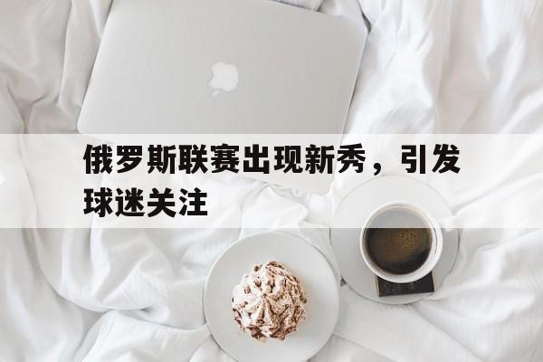 万博manbetx体育-俄罗斯联赛出现新秀，引发球迷关注