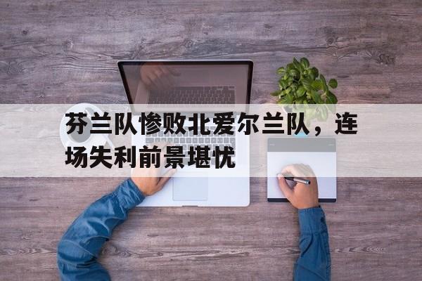 万博max官网-芬兰队惨败北爱尔兰队，连场失利前景堪忧