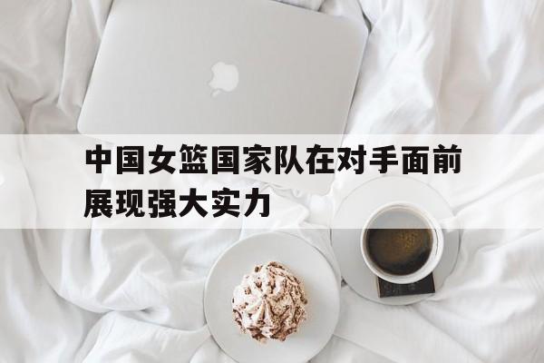 万博max官网-中国女篮国家队在对手面前展现强大实力