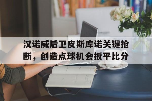 万博manbetx体育-汉诺威后卫皮斯库诺关键抢断，创造点球机会扳平比分