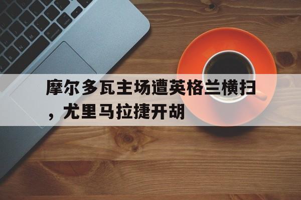 万博manbetx体育-摩尔多瓦主场遭英格兰横扫，尤里马拉捷开胡
