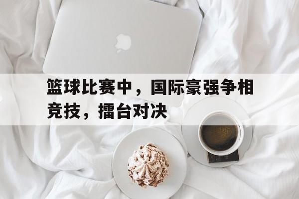 万博max官网-篮球比赛中，国际豪强争相竞技，擂台对决